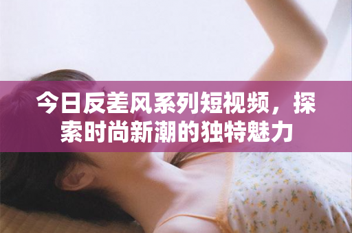 今日反差风系列短视频，探索时尚新潮的独特魅力