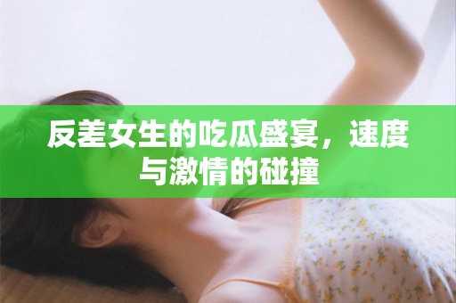 反差女生的吃瓜盛宴，速度与激情的碰撞