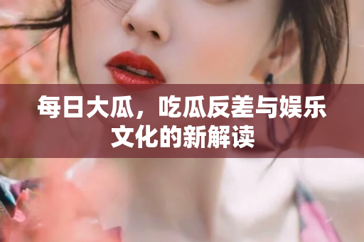 每日大瓜，吃瓜反差与娱乐文化的新解读