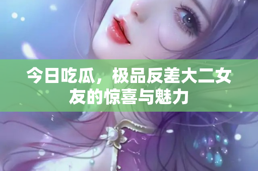 今日吃瓜，极品反差大二女友的惊喜与魅力