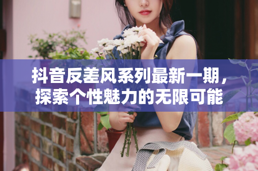 抖音反差风系列最新一期，探索个性魅力的无限可能