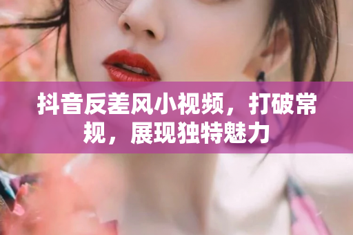 抖音反差风小视频，打破常规，展现独特魅力