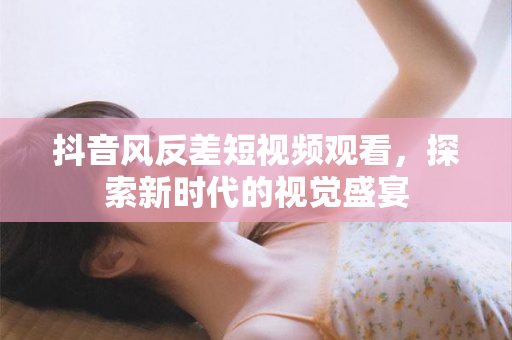 抖音风反差短视频观看，探索新时代的视觉盛宴