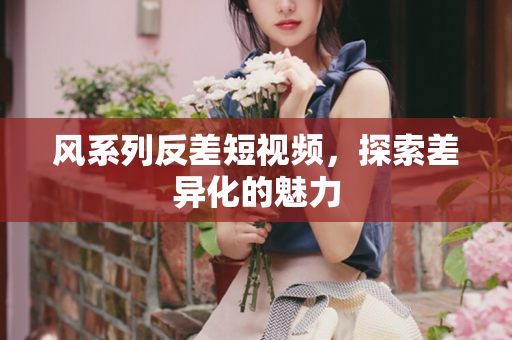 风系列反差短视频，探索差异化的魅力