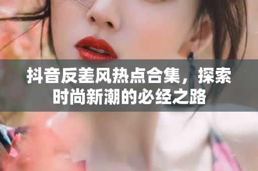 抖音反差风热点合集，探索时尚新潮的必经之路