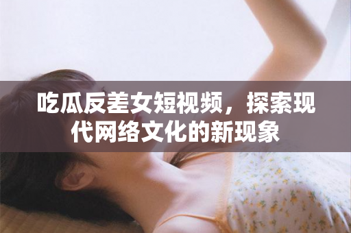 吃瓜反差女短视频，探索现代网络文化的新现象