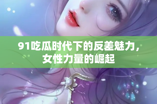 91吃瓜时代下的反差魅力，女性力量的崛起