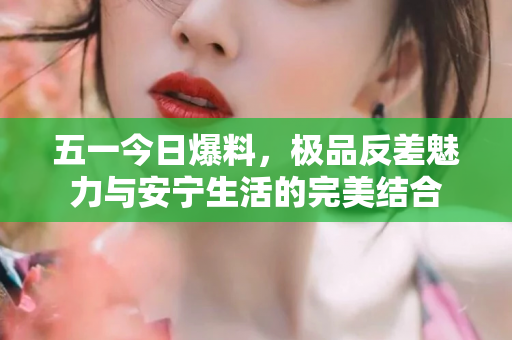 五一今日爆料，极品反差魅力与安宁生活的完美结合