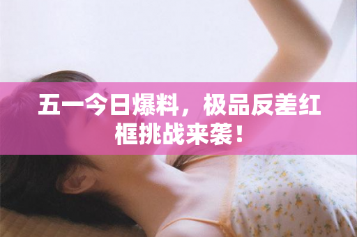 五一今日爆料，极品反差红框挑战来袭！