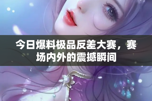 今日爆料极品反差大赛，赛场内外的震撼瞬间