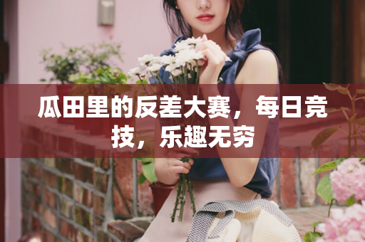 瓜田里的反差大赛，每日竞技，乐趣无穷