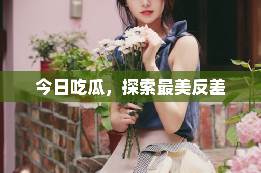 今日吃瓜，探索最美反差