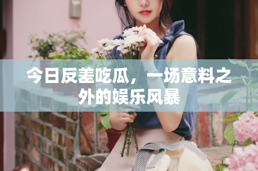 今日反差吃瓜，一场意料之外的娱乐风暴