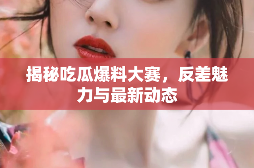 揭秘吃瓜爆料大赛，反差魅力与最新动态