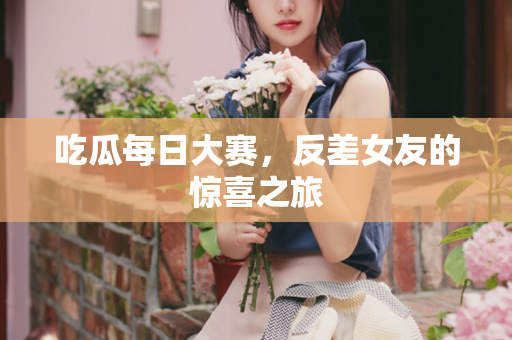 吃瓜每日大赛，反差女友的惊喜之旅