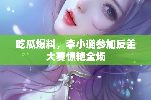 吃瓜爆料，李小璐参加反差大赛惊艳全场