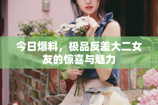 今日爆料，极品反差大二女友的惊喜与魅力