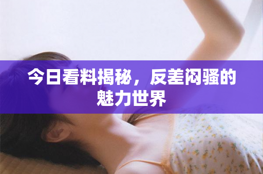 今日看料揭秘，反差闷骚的魅力世界