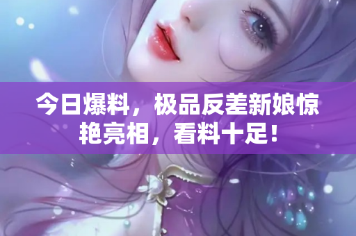 今日爆料，极品反差新娘惊艳亮相，看料十足！