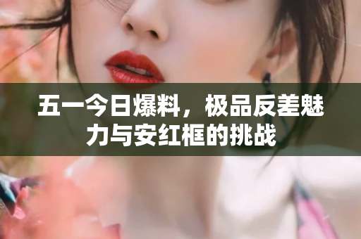 五一今日爆料，极品反差魅力与安红框的挑战