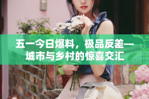 五一今日爆料，极品反差—城市与乡村的惊喜交汇