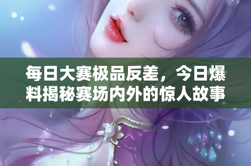每日大赛极品反差，今日爆料揭秘赛场内外的惊人故事