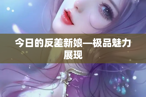 今日的反差新娘—极品魅力展现