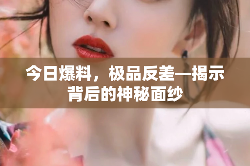 今日爆料，极品反差—揭示背后的神秘面纱