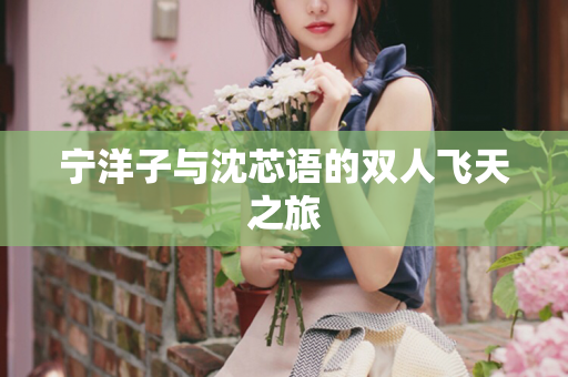 宁洋子与沈芯语的双人飞天之旅