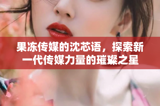 果冻传媒的沈芯语，探索新一代传媒力量的璀璨之星