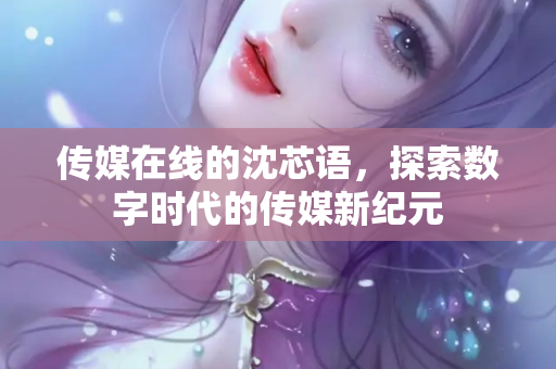 传媒在线的沈芯语，探索数字时代的传媒新纪元