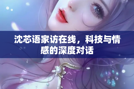 沈芯语家访在线，科技与情感的深度对话