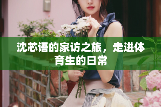 沈芯语的家访之旅，走进体育生的日常