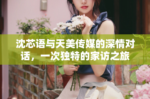 沈芯语与天美传媒的深情对话，一次独特的家访之旅