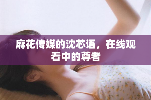 麻花传媒的沈芯语，在线观看中的尊者