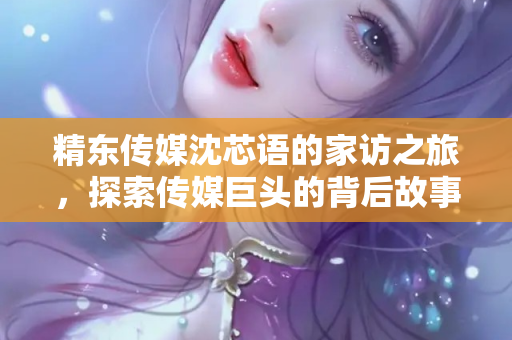 精东传媒沈芯语的家访之旅，探索传媒巨头的背后故事