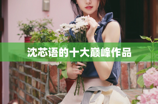 沈芯语的十大巅峰作品