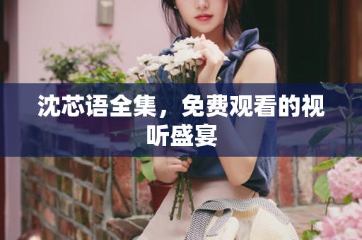 沈芯语全集，免费观看的视听盛宴