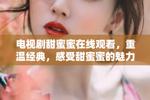 电视剧甜蜜蜜在线观看，重温经典，感受甜蜜蜜的魅力