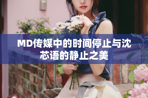 MD传媒中的时间停止与沈芯语的静止之美