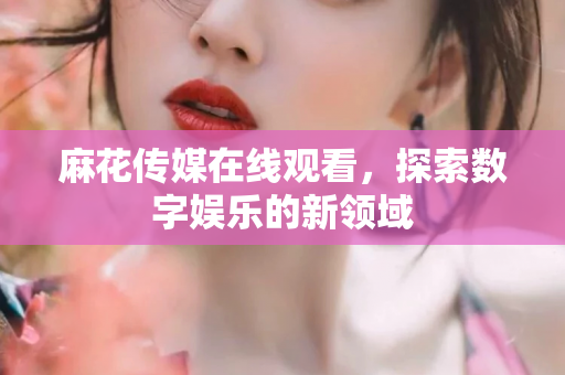 麻花传媒在线观看，探索数字娱乐的新领域