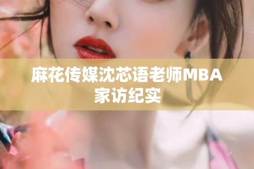 麻花传媒沈芯语老师MBA家访纪实